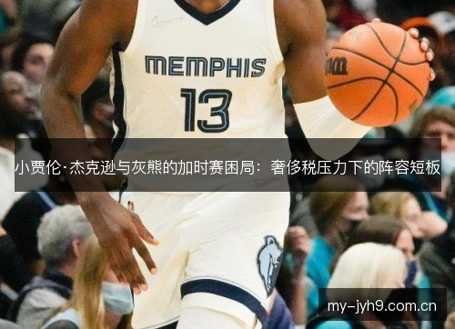 小贾伦·杰克逊与灰熊的加时赛困局：奢侈税压力下的阵容短板